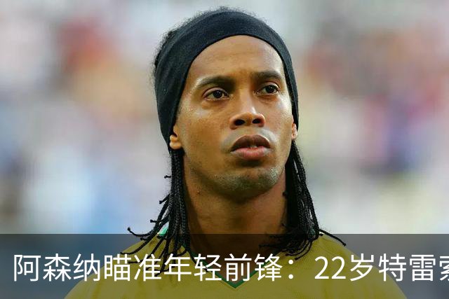 阿森纳瞄准年轻前锋：22岁特雷索尔迪，转会费预计2000万欧
